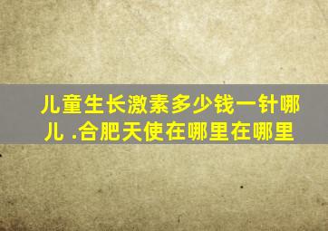 儿童生长激素多少钱一针哪儿 .合肥天使在哪里在哪里